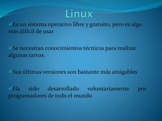Es un sistema operativo libre y gratuito, pero es algo
más difícil de usar
Se necesitan conocimientos técnicos para realizar
algunas tareas.
Sus últimas versiones son bastante más amigables
Ha sido desarrollado voluntariamente por
programadores de todo el mundo
 