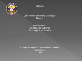 Software
José Fernando Barrera Siachoque
Noveno
Presentado a:
Lic. Rolando Gutiérrez
Tecnología e Informática
Colegio Evangélico Luterano De Colombia
Sogamoso
2014
 