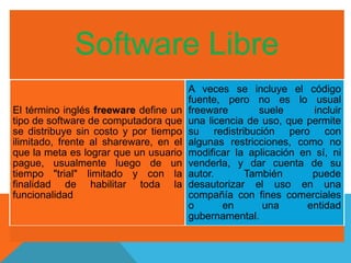 Software Libre 
El término inglés freeware define un 
tipo de software de computadora que 
se distribuye sin costo y por tiempo 
ilimitado, frente al shareware, en el 
que la meta es lograr que un usuario 
pague, usualmente luego de un 
tiempo "trial" limitado y con la 
finalidad de habilitar toda la 
funcionalidad 
A veces se incluye el código 
fuente, pero no es lo usual 
freeware suele incluir 
una licencia de uso, que permite 
su redistribución pero con 
algunas restricciones, como no 
modificar la aplicación en sí, ni 
venderla, y dar cuenta de su 
autor. También puede 
desautorizar el uso en una 
compañía con fines comerciales 
o en una entidad 
gubernamental. 
 