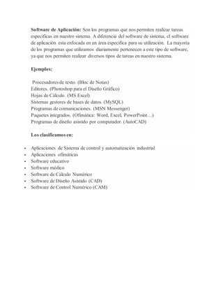 Software de Aplicación: Son los programas que nos permiten realizar tareas 
especificas en nuestro sistema. A diferencia del software de sistema, el software 
de aplicación esta enfocada en un área especifica para su utilización. La mayoría 
de los programas que utilizamos diariamente pertenecen a este tipo de software, 
ya que nos permiten realizar diversos tipos de tareas en nuestro sistema. 
Ejemplos: 
Procesadores de texto. (Bloc de Notas) 
Editores. (Photoshop para el Diseño Gráfico) 
Hojas de Cálculo. (MS Excel) 
Sistemas gestores de bases de datos. (MySQL) 
Programas de comunicaciones. (MSN Messenger) 
Paquetes integrados. (Ofimática: Word, Excel, PowerPoint…) 
Programas de diseño asistido por computador. (AutoCAD) 
Los clasificamos en: 
 Aplicaciones de Sistema de control y automatización industrial 
 Aplicaciones ofimáticas 
 Software educativo 
 Software médico 
 Software de Cálculo Numérico 
 Software de Diseño Asistido (CAD) 
 Software de Control Numérico (CAM) 

