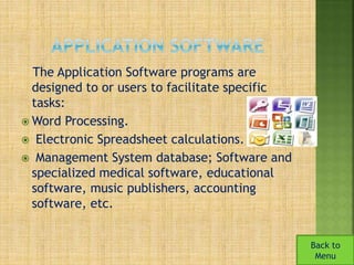 The Application Software programs are 
designed to or users to facilitate specific 
tasks: 
Word Processing. 
 Electronic Spreadsheet calculations. 
 Management System database; Software and 
specialized medical software, educational 
software, music publishers, accounting 
software, etc. 
Back to 
Menu 
 