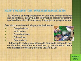 El Software de Programación es el conjunto de herramientas 
que permiten al desarrollador informático escribir programas 
usando diferentes alternativas y lenguajes de programación. 
Este tipo de software incluye principalmente; 
 Compiladores. 
 Intérpretes. 
 Ensambladores. 
 Enlazadores. 
 Depuradores. 
Editores de texto y un entorno de desarrollo integrado que 
contiene las herramientas anteriores, y normalmente cuenta 
una avanzada interfaz gráfica de usuario (GUI). 
Volver a 
Menú 
 
