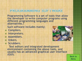 Programming Software is a set of tools that allow 
the developer to write computer programs using 
different programming languages and 
alternatives.? 
Such software includes mainly; 
 Compilers. 
 Interpreters. 
 Assemblers. 
 linkers. 
 Scrubbers. 
Text editors and integrated development 
environment containing the above tools, and 
usually has an advanced graphical user interface 
(GUI). 
Back to 
Menu 
 