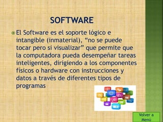  El Software es el soporte lógico e 
intangible (inmaterial), “no se puede 
tocar pero si visualizar” que permite que 
la computadora pueda desempeñar tareas 
inteligentes, dirigiendo a los componentes 
físicos o hardware con instrucciones y 
datos a través de diferentes tipos de 
programas 
Volver a 
Menú 
 