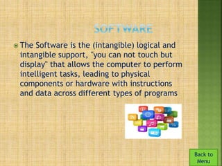  The Software is the (intangible) logical and 
intangible support, "you can not touch but 
display" that allows the computer to perform 
intelligent tasks, leading to physical 
components or hardware with instructions 
and data across different types of programs 
Back to 
Menu 
 