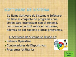 Se llama Software de Sistema o Software 
de Base al conjunto de programas que 
sirven para interactuar con el sistema, 
confiriendo control sobre el hardware, 
además de dar soporte a otros programas. 
El Software de Sistema se divide en: 
 Sistema Operativo 
Controladores de Dispositivos. 
Programas Utilitarios 
Volver a 
Menú 
 