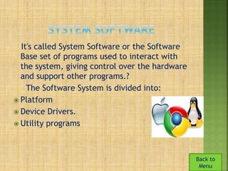 It's called System Software or the Software 
Base set of programs used to interact with 
the system, giving control over the hardware 
and support other programs.? 
The Software System is divided into: 
 Platform 
 Device Drivers. 
 Utility programs 
Back to 
Menu 
 
