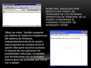 WORD PAD: INSTALADO POR
DEFECTO EN TODAS LAS
VERSIONES DE LOS SISTEMAS
OPERATIVOS DE WINDOWS, SE LE
PODRÍA CONSIDERAR EL
"HERMANO PEQUEÑO" DE
MICROSOFT WORD
Block de notas: También presente
por defecto en todas las instalaciones
del sistema de Windows,
independientemente de la versión,
este programa se muestra como la
opción ideal para usuarios austeros.
Al tratarse de una aplicación de
posibilidades reducidas, no tendrán
que familiarizarse con un complejo
entorno lleno de funciones que nunca
van a utilizar.
 