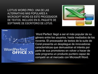 LOTUS WORD PRO: UNA DE LAS
ALTERNATIVAS MÁS POPULARES A
MICROSOFT WORD ES ESTE PROCESADOR
DE TEXTOS, INCLUIDO EN EL PAQUETE DE
SOFTWARE DE ESCRITORIO DE LOTUS.
Word Perfect: llegó a ser el más popular de su
género entre los usuarios, hasta mediados de los
noventa. El procesador de textos de la suite de
Corel presenta un despliegue de innovadoras
características que demuestran el interés por
parte de sus promotores en volver a hacer de
este programa un producto puntero capaz de
competir en el mercado con Microsoft Word.
 