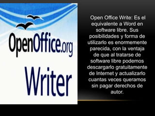 Open Office Write: Es el
equivalente a Word en
software libre. Sus
posibilidades y forma de
utilizarlo es enormemente
parecida, con la ventaja
de que al tratarse de
software libre podemos
descargarlo gratuitamente
de Internet y actualizarlo
cuantas veces queramos
sin pagar derechos de
autor.
 