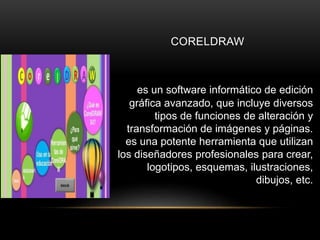 CORELDRAW
es un software informático de edición
gráfica avanzado, que incluye diversos
tipos de funciones de alteración y
transformación de imágenes y páginas.
es una potente herramienta que utilizan
los diseñadores profesionales para crear,
logotipos, esquemas, ilustraciones,
dibujos, etc.
 
