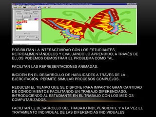 POSIBILITAN LA INTERACTIVIDAD CON LOS ESTUDIANTES,
RETROALIMENTÁNDOLOS Y EVALUANDO LO APRENDIDO, A TRAVÉS DE
ELLOS PODEMOS DEMOSTRAR EL PROBLEMA COMO TAL.
FACILITAN LAS REPRESENTACIONES ANIMADAS.
INCIDEN EN EL DESARROLLO DE HABILIDADES A TRAVÉS DE LA
EJERCITACIÓN. PERMITE SIMULAR PROCESOS COMPLEJOS.
REDUCEN EL TIEMPO QUE SE DISPONE PARA IMPARTIR GRAN CANTIDAD
DE CONOCIMIENTOS FACILITANDO UN TRABAJO DIFERENCIADO,
INTRODUCIENDO AL ESTUDIANTE EN EL TRABAJO CON LOS MEDIOS
COMPUTARIZADOS.
FACILITAN EL DESARROLLO DEL TRABAJO INDEPENDIENTE Y A LA VEZ EL
TRATAMIENTO INDIVIDUAL DE LAS DIFERENCIAS INDIVIDUALES
 