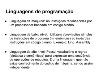 Linguagens de programação
● Linguagem de máquina: As instruções reconhecidas por
um processador baseada em código binário.
● Linguagem de baixo nível: Utilizam abreviações simples
de instruções de programa (mnemônicos) ao invés das
instruções em código binário. Exemplo: Ling. Assembly.
● Linguagem de alto nível: Possui vocabulário e regras
(sintática e semânticas) para expressar uma seqüência
de operações de máquina. É uma linguagem que não
exige conhecimento do código de máquina, sendo assim
independente.
 