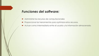 Funciones del software:
Administrar los recursos de computacionales
Proporcionar las herramientas para optimizar estos recursos.
Actuar como intermediario entre el usuario y la información almacenada.