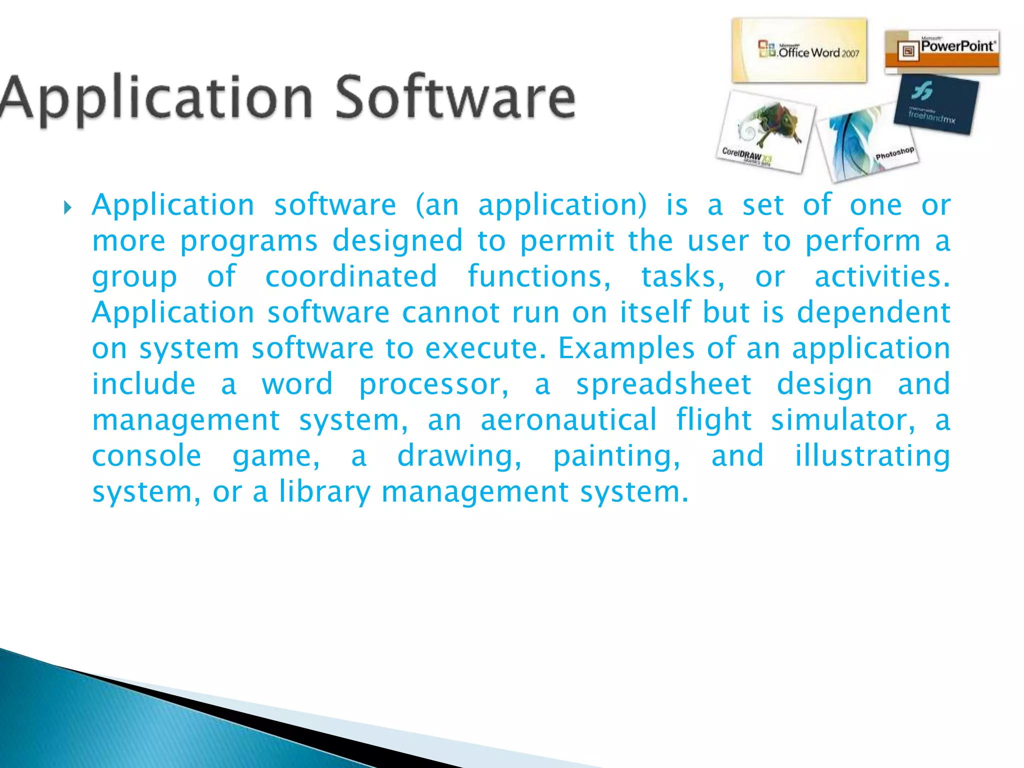  Application software (an application) is a set of one or
more programs designed to permit the user to perform a
group of coordinated functions, tasks, or activities.
Application software cannot run on itself but is dependent
on system software to execute. Examples of an application
include a word processor, a spreadsheet design and
management system, an aeronautical flight simulator, a
console game, a drawing, painting, and illustrating
system, or a library management system.
 