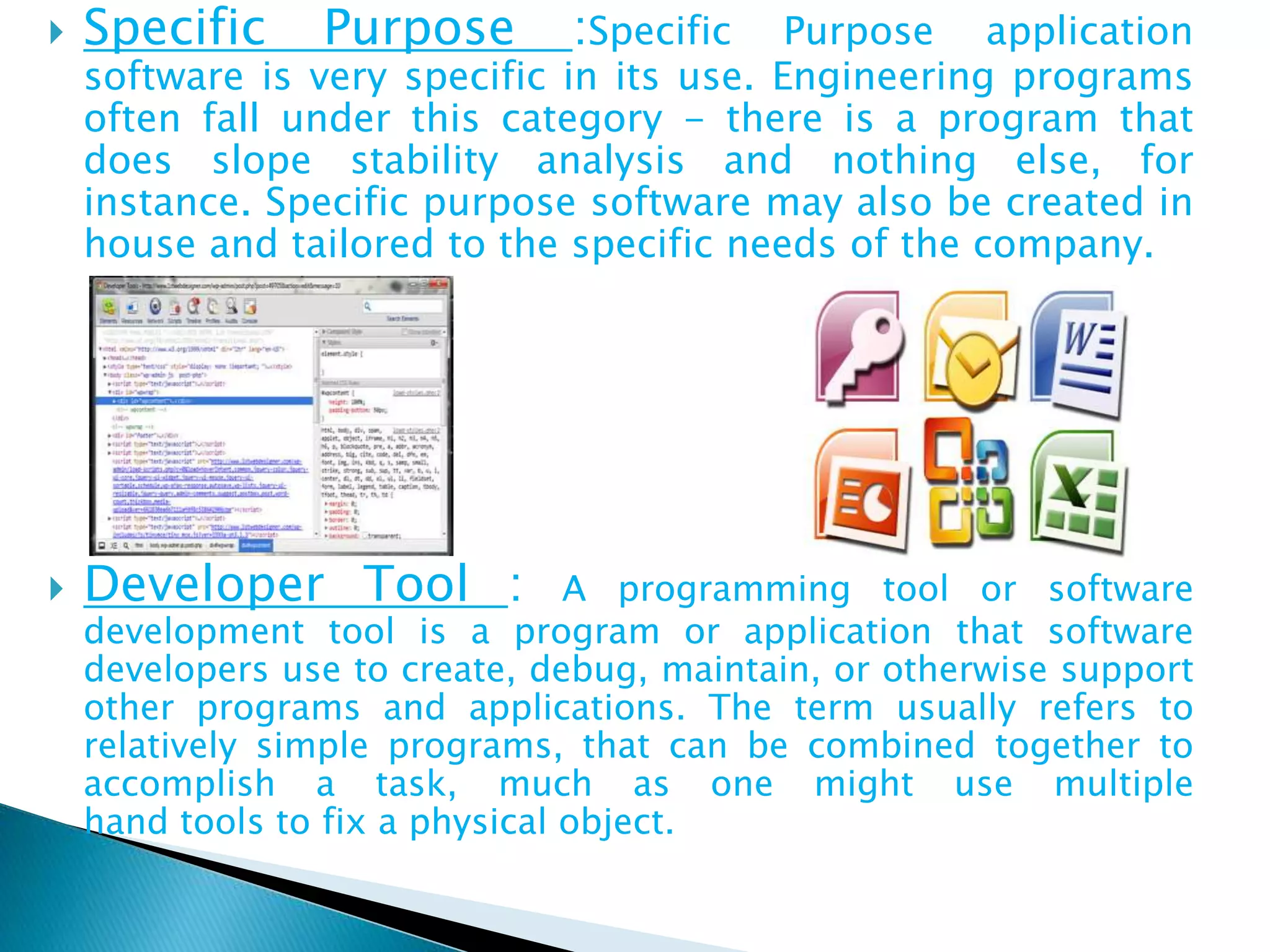  Specific Purpose :Specific Purpose application
software is very specific in its use. Engineering programs
often fall under this category - there is a program that
does slope stability analysis and nothing else, for
instance. Specific purpose software may also be created in
house and tailored to the specific needs of the company.
 Developer Tool : A programming tool or software
development tool is a program or application that software
developers use to create, debug, maintain, or otherwise support
other programs and applications. The term usually refers to
relatively simple programs, that can be combined together to
accomplish a task, much as one might use multiple
hand tools to fix a physical object.
 