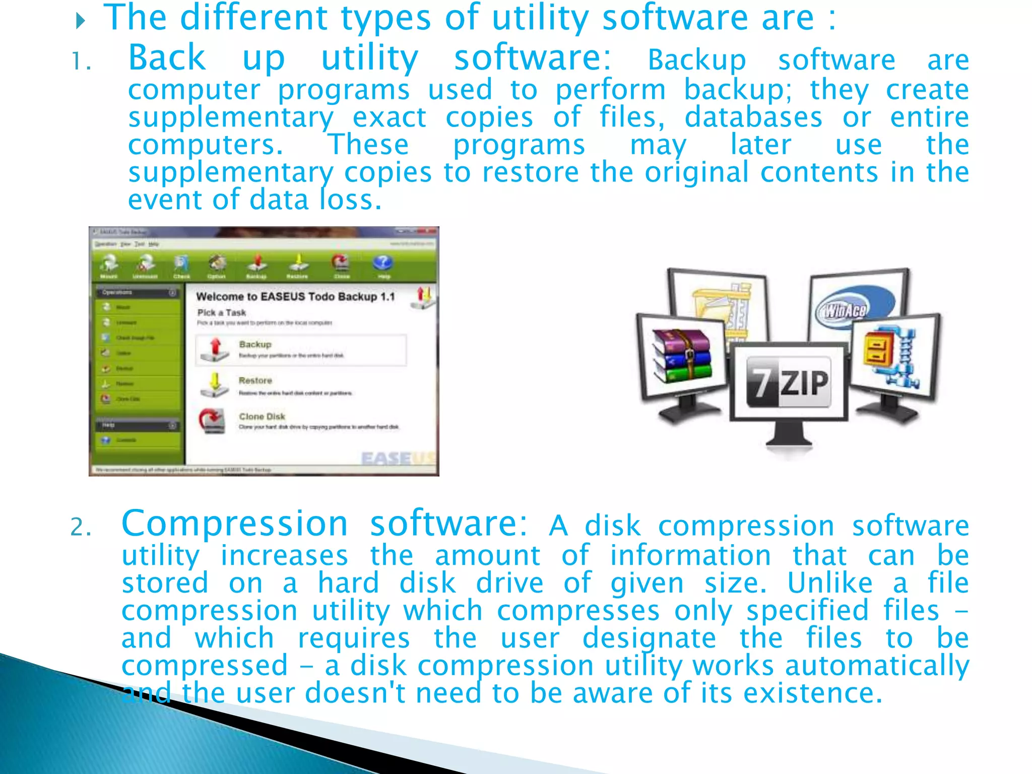  The different types of utility software are :
1. Back up utility software: Backup software are
computer programs used to perform backup; they create
supplementary exact copies of files, databases or entire
computers. These programs may later use the
supplementary copies to restore the original contents in the
event of data loss.
2. Compression software: A disk compression software
utility increases the amount of information that can be
stored on a hard disk drive of given size. Unlike a file
compression utility which compresses only specified files -
and which requires the user designate the files to be
compressed - a disk compression utility works automatically
and the user doesn't need to be aware of its existence.
 