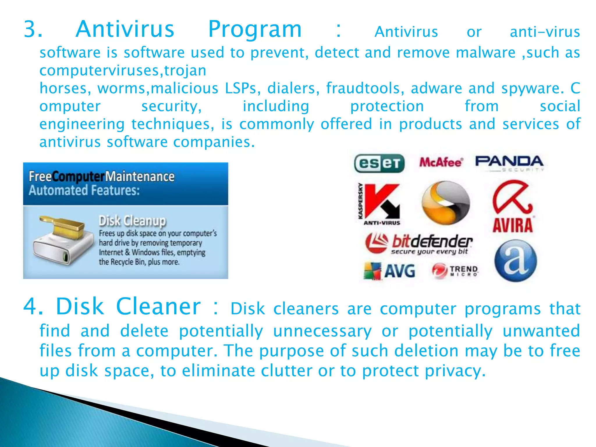3. Antivirus Program : Antivirus or anti-virus
software is software used to prevent, detect and remove malware ,such as
computerviruses,trojan
horses, worms,malicious LSPs, dialers, fraudtools, adware and spyware. C
omputer security, including protection from social
engineering techniques, is commonly offered in products and services of
antivirus software companies.
4. Disk Cleaner : Disk cleaners are computer programs that
find and delete potentially unnecessary or potentially unwanted
files from a computer. The purpose of such deletion may be to free
up disk space, to eliminate clutter or to protect privacy.
 