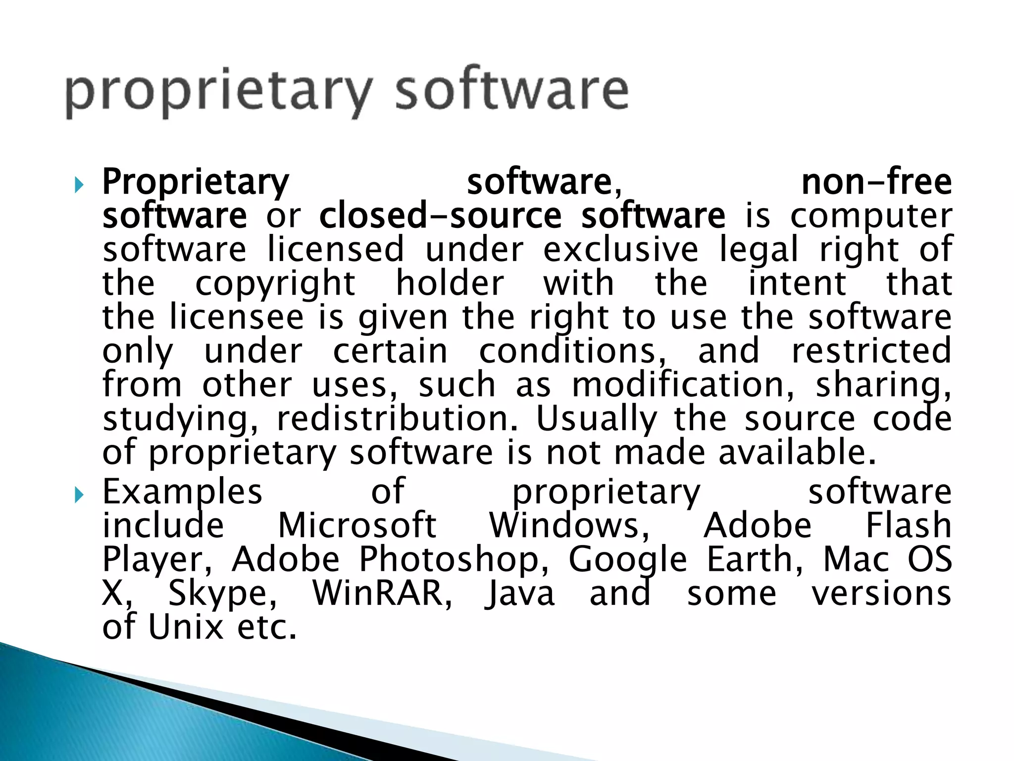  Proprietary software, non-free
software or closed-source software is computer
software licensed under exclusive legal right of
the copyright holder with the intent that
the licensee is given the right to use the software
only under certain conditions, and restricted
from other uses, such as modification, sharing,
studying, redistribution. Usually the source code
of proprietary software is not made available.
 Examples of proprietary software
include Microsoft Windows, Adobe Flash
Player, Adobe Photoshop, Google Earth, Mac OS
X, Skype, WinRAR, Java and some versions
of Unix etc.
 