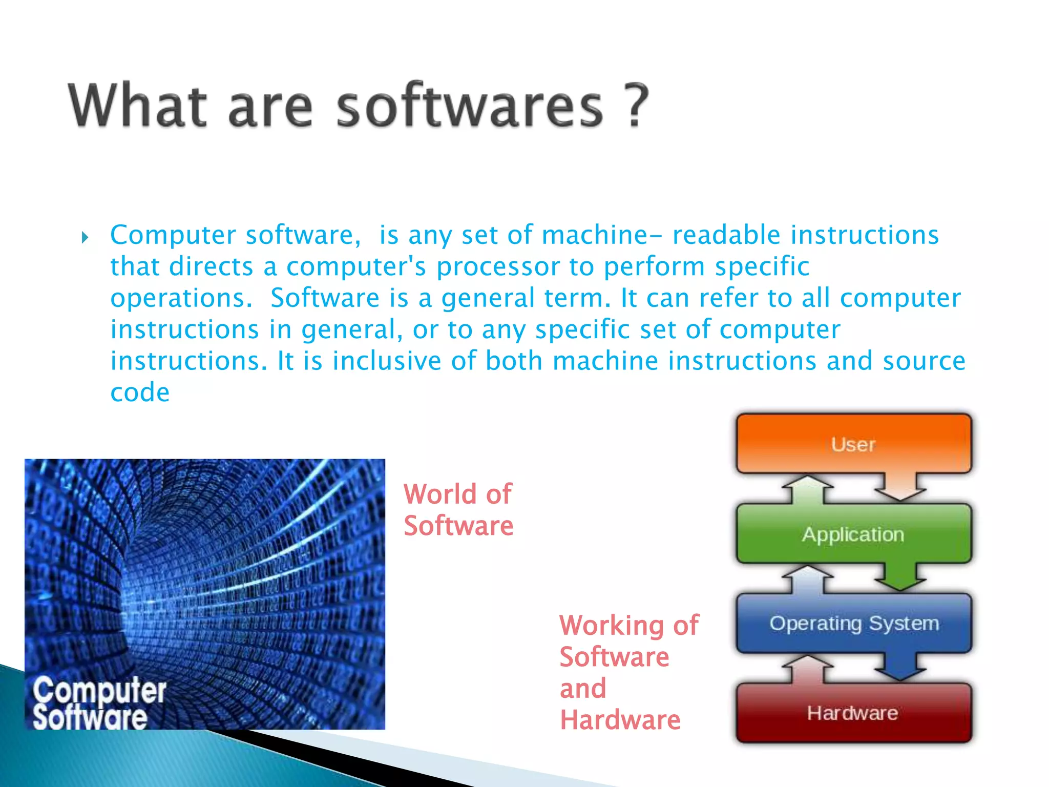  Computer software, is any set of machine- readable instructions
that directs a computer's processor to perform specific
operations. Software is a general term. It can refer to all computer
instructions in general, or to any specific set of computer
instructions. It is inclusive of both machine instructions and source
code
World of
Software
Working of
Software
and
Hardware
 