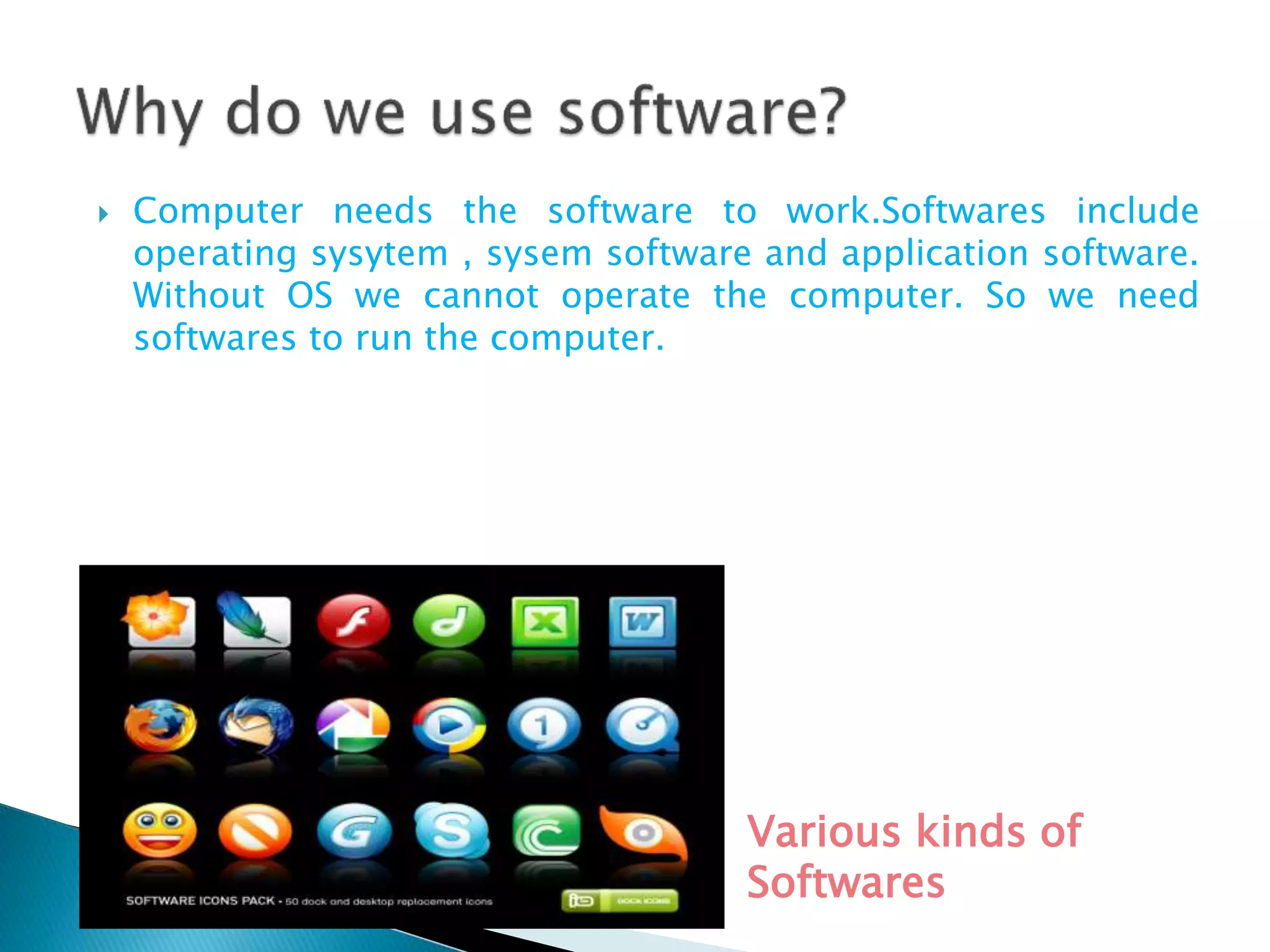  Computer needs the software to work.Softwares include
operating sysytem , sysem software and application software.
Without OS we cannot operate the computer. So we need
softwares to run the computer.
Various kinds of
Softwares
 