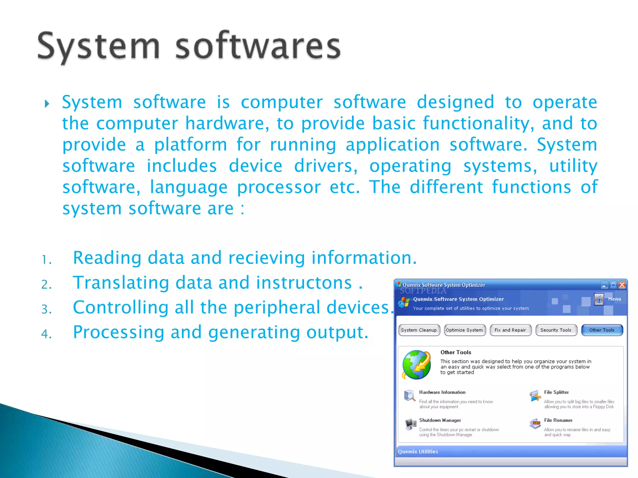  System software is computer software designed to operate
the computer hardware, to provide basic functionality, and to
provide a platform for running application software. System
software includes device drivers, operating systems, utility
software, language processor etc. The different functions of
system software are :
1. Reading data and recieving information.
2. Translating data and instructons .
3. Controlling all the peripheral devices.
4. Processing and generating output.
 