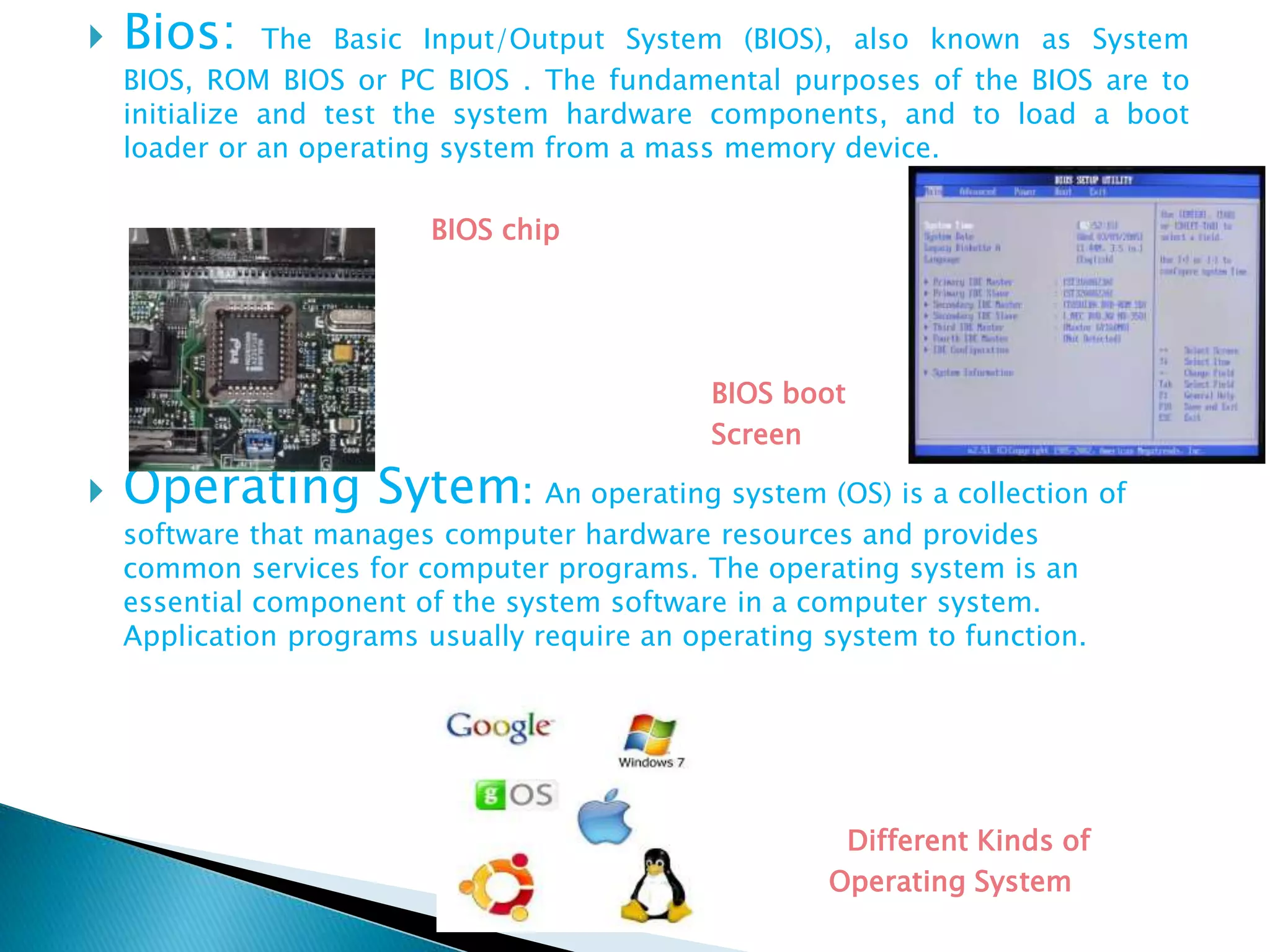  Bios: The Basic Input/Output System (BIOS), also known as System
BIOS, ROM BIOS or PC BIOS . The fundamental purposes of the BIOS are to
initialize and test the system hardware components, and to load a boot
loader or an operating system from a mass memory device.
BIOS chip
BIOS boot
Screen
 Operating Sytem: An operating system (OS) is a collection of
software that manages computer hardware resources and provides
common services for computer programs. The operating system is an
essential component of the system software in a computer system.
Application programs usually require an operating system to function.
Different Kinds of
Operating System
 