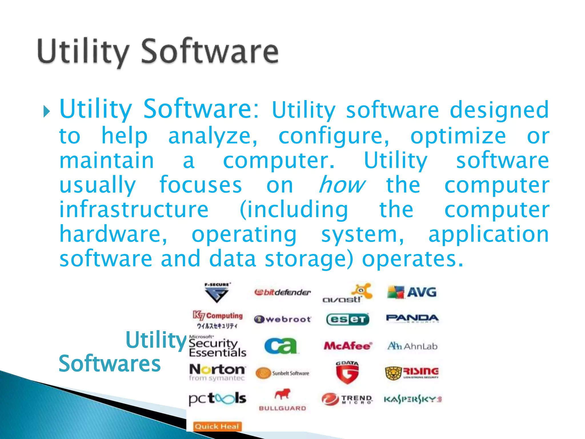  Utility Software: Utility software designed
to help analyze, configure, optimize or
maintain a computer. Utility software
usually focuses on how the computer
infrastructure (including the computer
hardware, operating system, application
software and data storage) operates.
Utility
Softwares
 