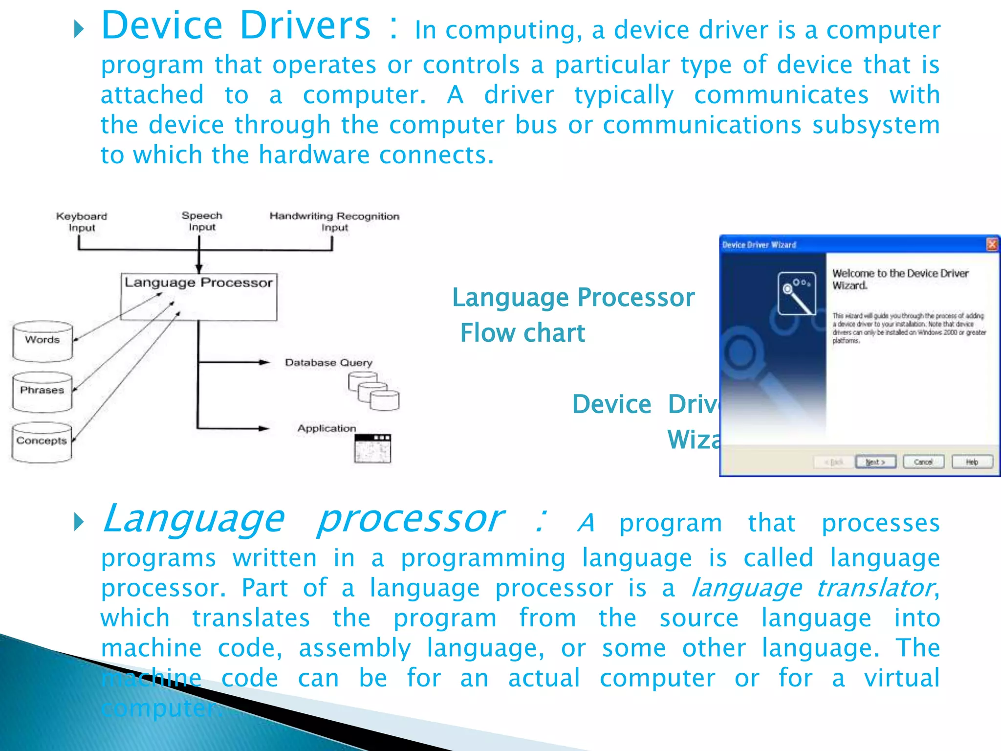 Device Drivers : In computing, a device driver is a computer
program that operates or controls a particular type of device that is
attached to a computer. A driver typically communicates with
the device through the computer bus or communications subsystem
to which the hardware connects.
 Language Processor
 Flow chart
 Device Driver
 Wizard
 Language processor : A program that processes
programs written in a programming language is called language
processor. Part of a language processor is a language translator,
which translates the program from the source language into
machine code, assembly language, or some other language. The
machine code can be for an actual computer or for a virtual
computer.
 