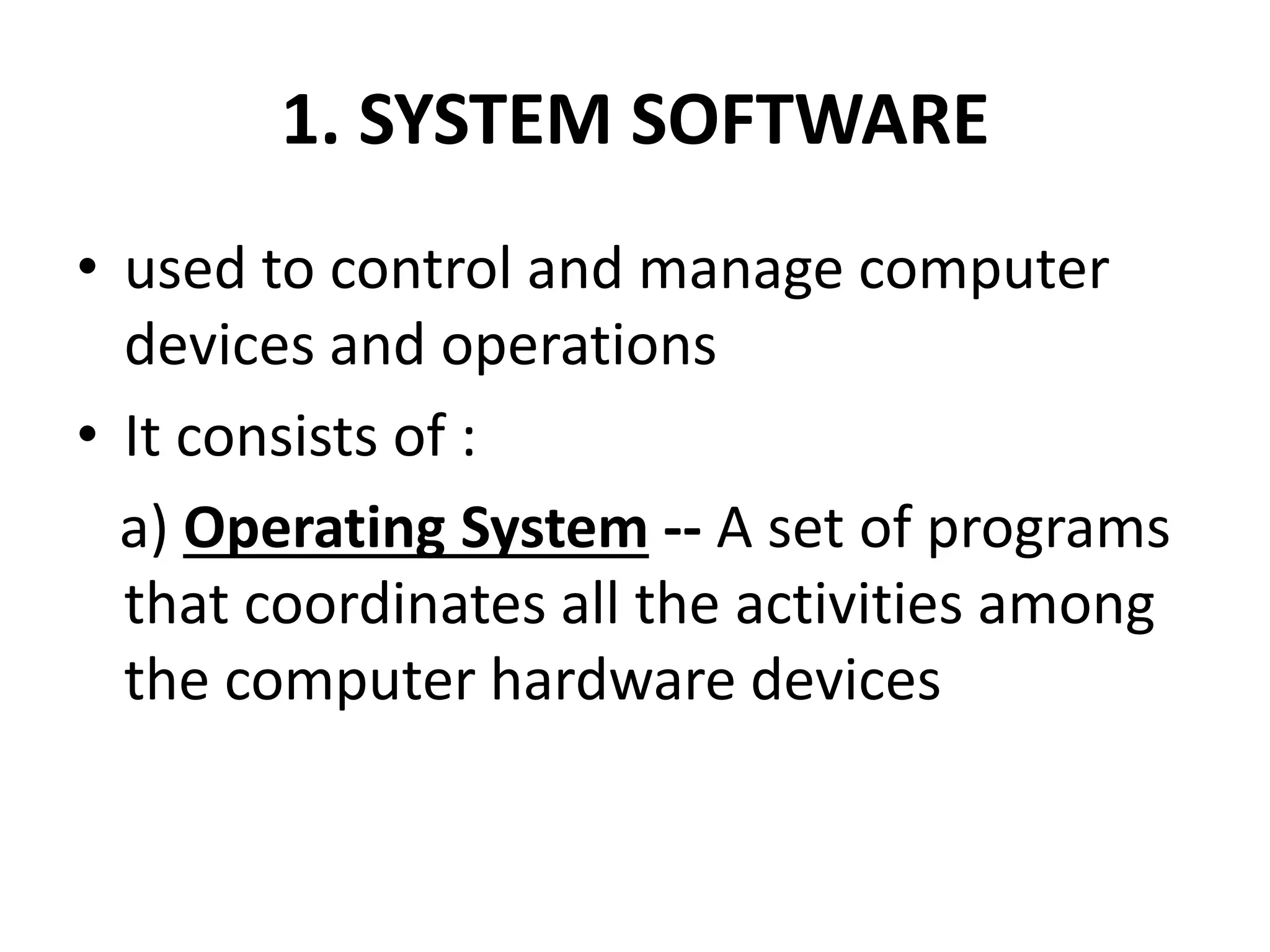 1. SYSTEM SOFTWARE
• used to control and manage computer
devices and operations
• It consists of :
a) Operating System -- A set of programs
that coordinates all the activities among
the computer hardware devices