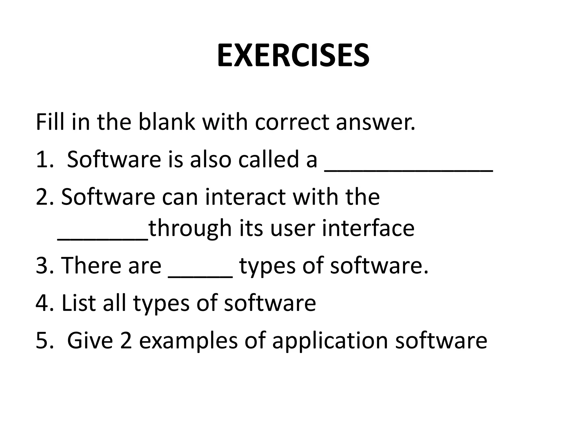 EXERCISES
Fill in the blank with correct answer.
1. Software is also called a _____________
2. Software can interact with the
_______through its user interface
3. There are _____ types of software.
4. List all types of software
5. Give 2 examples of application software