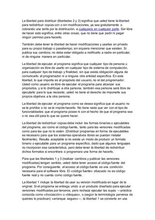 La libertad para distribuir (libertades 2 y 3) significa que usted tiene la libertad
para redistribuir copias con o sin modificaciones, ya sea gratuitamente o
cobrando una tarifa por la distribución, a cualquiera en cualquier parte. Ser libre
de hacer esto significa, entre otras cosas, que no tiene que pedir ni pagar
ningún permiso para hacerlo.
También debe tener la libertad de hacer modificaciones y usarlas en privado
para su propio trabajo o pasatiempo, sin siquiera mencionar que existen. Si
publica sus cambios, no debe estar obligado a notificarlo a nadie en particular,
ni de ninguna manera en particular.
La libertad de ejecutar el programa significa que cualquier tipo de persona u
organización es libre de usarlo en cualquier tipo de sistema de computación,
para cualquier tipo de trabajo y finalidad, sin que exista obligación alguna de
comunicarlo al programador ni a ninguna otra entidad específica. En esta
libertad, lo que importa es el propósito del usuario, no el del programador.
Usted como usuario es libre de ejecutar el programa para alcanzar sus
propósitos, y si lo distribuye a otra persona, también esa persona será libre de
ejecutarlo para lo que necesite; usted no tiene el derecho de imponerle sus
propios objetivos a la otra persona.
La libertad de ejecutar el programa como se desea significa que al usuario no
se le prohíbe o no se le impide hacerlo. No tiene nada que ver con el tipo de
funcionalidades que el programa posee ni con el hecho de que el programa sea
o no sea útil para lo que se quiere hacer.
La libertad de redistribuir copias debe incluir las formas binarias o ejecutables
del programa, así como el código fuente, tanto para las versiones modificadas
como para las que no lo estén. (Distribuir programas en forma de ejecutables
es necesario para que los sistemas operativos libres se puedan instalar
fácilmente). Resulta aceptable si no existe un modo de producir un formato
binario o ejecutable para un programa específico, dado que algunos lenguajes
no incorporan esa característica, pero debe tener la libertad de redistribuir
dichos formatos si encontrara o programara una forma de hacerlo.
Para que las libertades 1 y 3 (realizar cambios y publicar las versiones
modificadas) tengan sentido, usted debe tener acceso al código fuente del
programa. Por consiguiente, el acceso al código fuente es una condición
necesaria para el software libre. El «código fuente» ofuscado no es código
fuente real y no cuenta como código fuente.
La libertad 1 incluye la libertad de usar su versión modificada en lugar de la
original. Si el programa se entrega unido a un producto diseñado para ejecutar
versiones modificadas por terceros, pero rechaza ejecutar las suyas —práctica
conocida como «tivoización» o «bloqueo», o (según la terminología perversa de
quienes lo practican) «arranque seguro»—, la libertad 1 se convierte en una
 