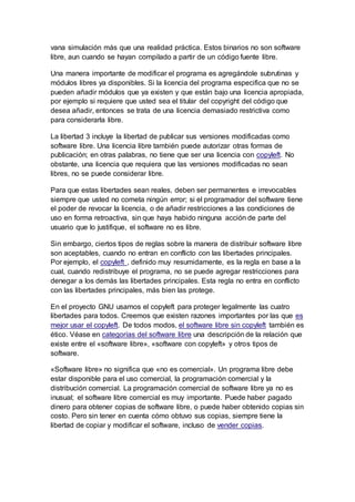 vana simulación más que una realidad práctica. Estos binarios no son software
libre, aun cuando se hayan compilado a partir de un código fuente libre.
Una manera importante de modificar el programa es agregándole subrutinas y
módulos libres ya disponibles. Si la licencia del programa especifica que no se
pueden añadir módulos que ya existen y que están bajo una licencia apropiada,
por ejemplo si requiere que usted sea el titular del copyright del código que
desea añadir, entonces se trata de una licencia demasiado restrictiva como
para considerarla libre.
La libertad 3 incluye la libertad de publicar sus versiones modificadas como
software libre. Una licencia libre también puede autorizar otras formas de
publicación; en otras palabras, no tiene que ser una licencia con copyleft. No
obstante, una licencia que requiera que las versiones modificadas no sean
libres, no se puede considerar libre.
Para que estas libertades sean reales, deben ser permanentes e irrevocables
siempre que usted no cometa ningún error; si el programador del software tiene
el poder de revocar la licencia, o de añadir restricciones a las condiciones de
uso en forma retroactiva, sin que haya habido ninguna acción de parte del
usuario que lo justifique, el software no es libre.
Sin embargo, ciertos tipos de reglas sobre la manera de distribuir software libre
son aceptables, cuando no entran en conflicto con las libertades principales.
Por ejemplo, el copyleft , definido muy resumidamente, es la regla en base a la
cual, cuando redistribuye el programa, no se puede agregar restricciones para
denegar a los demás las libertades principales. Esta regla no entra en conflicto
con las libertades principales, más bien las protege.
En el proyecto GNU usamos el copyleft para proteger legalmente las cuatro
libertades para todos. Creemos que existen razones importantes por las que es
mejor usar el copyleft. De todos modos, el software libre sin copyleft también es
ético. Véase en categorías del software libre una descripción de la relación que
existe entre el «software libre», «software con copyleft» y otros tipos de
software.
«Software libre» no significa que «no es comercial». Un programa libre debe
estar disponible para el uso comercial, la programación comercial y la
distribución comercial. La programación comercial de software libre ya no es
inusual; el software libre comercial es muy importante. Puede haber pagado
dinero para obtener copias de software libre, o puede haber obtenido copias sin
costo. Pero sin tener en cuenta cómo obtuvo sus copias, siempre tiene la
libertad de copiar y modificar el software, incluso de vender copias.
 