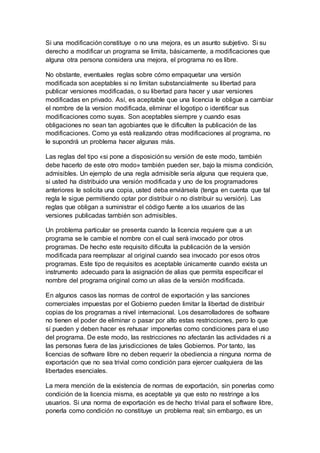 Si una modificación constituye o no una mejora, es un asunto subjetivo. Si su
derecho a modificar un programa se limita, básicamente, a modificaciones que
alguna otra persona considera una mejora, el programa no es libre.
No obstante, eventuales reglas sobre cómo empaquetar una versión
modificada son aceptables si no limitan substancialmente su libertad para
publicar versiones modificadas, o su libertad para hacer y usar versiones
modificadas en privado. Así, es aceptable que una licencia le obligue a cambiar
el nombre de la version modificada, eliminar el logotipo o identificar sus
modificaciones como suyas. Son aceptables siempre y cuando esas
obligaciones no sean tan agobiantes que le dificulten la publicación de las
modificaciones. Como ya está realizando otras modificaciones al programa, no
le supondrá un problema hacer algunas más.
Las reglas del tipo «si pone a disposiciónsu versión de este modo, también
debe hacerlo de este otro modo» también pueden ser, bajo la misma condición,
admisibles. Un ejemplo de una regla admisible sería alguna que requiera que,
si usted ha distribuido una versión modificada y uno de los programadores
anteriores le solicita una copia, usted deba enviársela (tenga en cuenta que tal
regla le sigue permitiendo optar por distribuir o no distribuir su versión). Las
reglas que obligan a suministrar el código fuente a los usuarios de las
versiones publicadas también son admisibles.
Un problema particular se presenta cuando la licencia requiere que a un
programa se le cambie el nombre con el cual será invocado por otros
programas. De hecho este requisito dificulta la publicación de la versión
modificada para reemplazar al original cuando sea invocado por esos otros
programas. Este tipo de requisitos es aceptable únicamente cuando exista un
instrumento adecuado para la asignación de alias que permita especificar el
nombre del programa original como un alias de la versión modificada.
En algunos casos las normas de control de exportación y las sanciones
comerciales impuestas por el Gobierno pueden limitar la libertad de distribuir
copias de los programas a nivel internacional. Los desarrolladores de software
no tienen el poder de eliminar o pasar por alto estas restricciones, pero lo que
sí pueden y deben hacer es rehusar imponerlas como condiciones para el uso
del programa. De este modo, las restricciones no afectarán las actividades ni a
las personas fuera de las jurisdicciones de tales Gobiernos. Por tanto, las
licencias de software libre no deben requerir la obediencia a ninguna norma de
exportación que no sea trivial como condición para ejercer cualquiera de las
libertades esenciales.
La mera mención de la existencia de normas de exportación, sin ponerlas como
condición de la licencia misma, es aceptable ya que esto no restringe a los
usuarios. Si una norma de exportación es de hecho trivial para el software libre,
ponerla como condición no constituye un problema real; sin embargo, es un
 