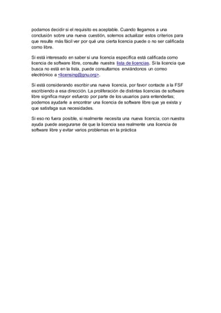 podamos decidir si el requisito es aceptable. Cuando llegamos a una
conclusión sobre una nueva cuestión, solemos actualizar estos criterios para
que resulte más fácil ver por qué una cierta licencia puede o no ser calificada
como libre.
Si está interesado en saber si una licencia específica está calificada como
licencia de software libre, consulte nuestra lista de licencias. Si la licencia que
busca no está en la lista, puede consultarnos enviándonos un correo
electrónico a <licensing@gnu.org>.
Si está considerando escribir una nueva licencia, por favor contacte a la FSF
escribiendo a esa dirección. La proliferación de distintas licencias de software
libre significa mayor esfuerzo por parte de los usuarios para entenderlas;
podemos ayudarle a encontrar una licencia de software libre que ya exista y
que satisfaga sus necesidades.
Si eso no fuera posible, si realmente necesita una nueva licencia, con nuestra
ayuda puede asegurarse de que la licencia sea realmente una licencia de
software libre y evitar varios problemas en la práctica
 