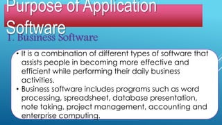 1. Business Software
• It is a combination of different types of software that
assists people in becoming more effective and
efficient while performing their daily business
activities.
• Business software includes programs such as word
processing, spreadsheet, database presentation,
note taking, project management, accounting and
enterprise computing.
Purpose of Application
Software
 