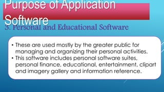 3. Personal and Educational Software
• These are used mostly by the greater public for
managing and organizing their personal activities.
• This software includes personal software suites,
personal finance, educational, entertainment, clipart
and imagery gallery and information reference.
Purpose of Application
Software
 
