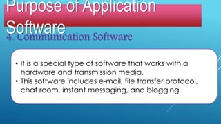 4. Communication Software
• It is a special type of software that works with a
hardware and transmission media.
• This software includes e-mail, file transfer protocol,
chat room, instant messaging, and blogging.
Purpose of Application
Software
 