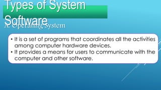 Types of System
SoftwareA. Operating System
• It is a set of programs that coordinates all the activities
among computer hardware devices.
• It provides a means for users to communicate with the
computer and other software.
 