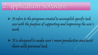  It refers to the program created to accomplish specific task
user with the purpose of supporting and improving the user’s
work
2. application Software
 It is designed to make user’s more productive and assist
them with personal task
 