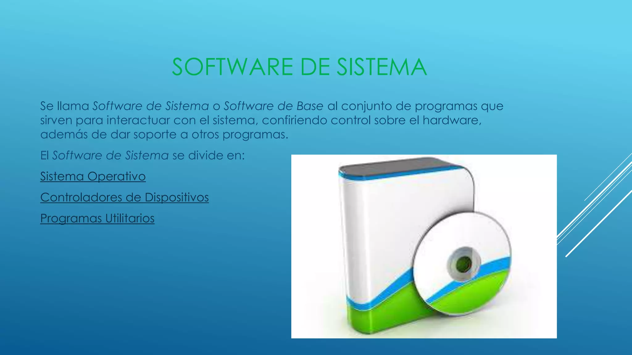 SOFTWARE DE SISTEMA
Se llama Software de Sistema o Software de Base al conjunto de programas que
sirven para interactuar con el sistema, confiriendo control sobre el hardware,
además de dar soporte a otros programas.
El Software de Sistema se divide en:
Sistema Operativo
Controladores de Dispositivos
Programas Utilitarios
 