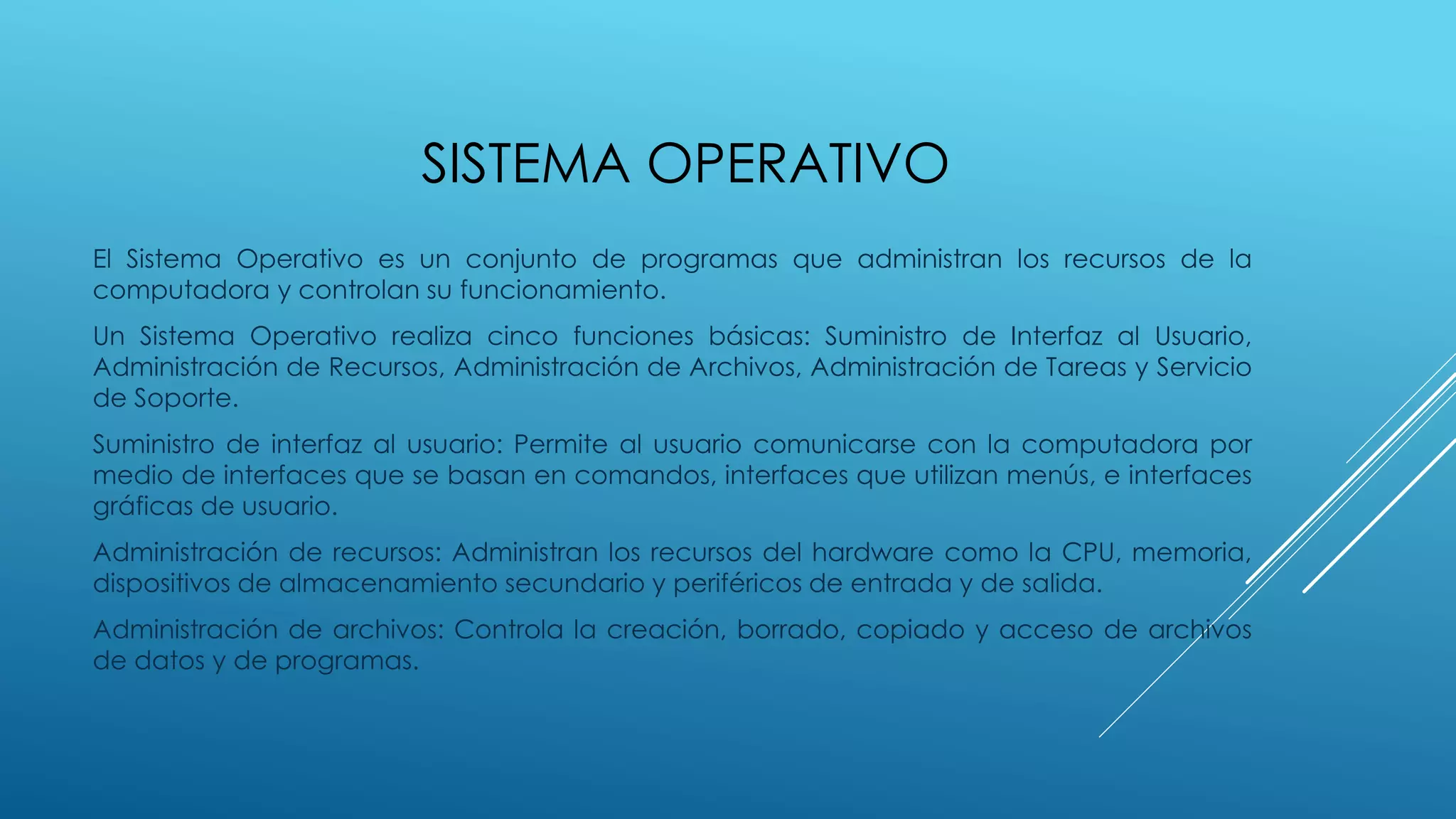 SISTEMA OPERATIVO
El Sistema Operativo es un conjunto de programas que administran los recursos de la
computadora y controlan su funcionamiento.
Un Sistema Operativo realiza cinco funciones básicas: Suministro de Interfaz al Usuario,
Administración de Recursos, Administración de Archivos, Administración de Tareas y Servicio
de Soporte.
Suministro de interfaz al usuario: Permite al usuario comunicarse con la computadora por
medio de interfaces que se basan en comandos, interfaces que utilizan menús, e interfaces
gráficas de usuario.
Administración de recursos: Administran los recursos del hardware como la CPU, memoria,
dispositivos de almacenamiento secundario y periféricos de entrada y de salida.
Administración de archivos: Controla la creación, borrado, copiado y acceso de archivos
de datos y de programas.
 