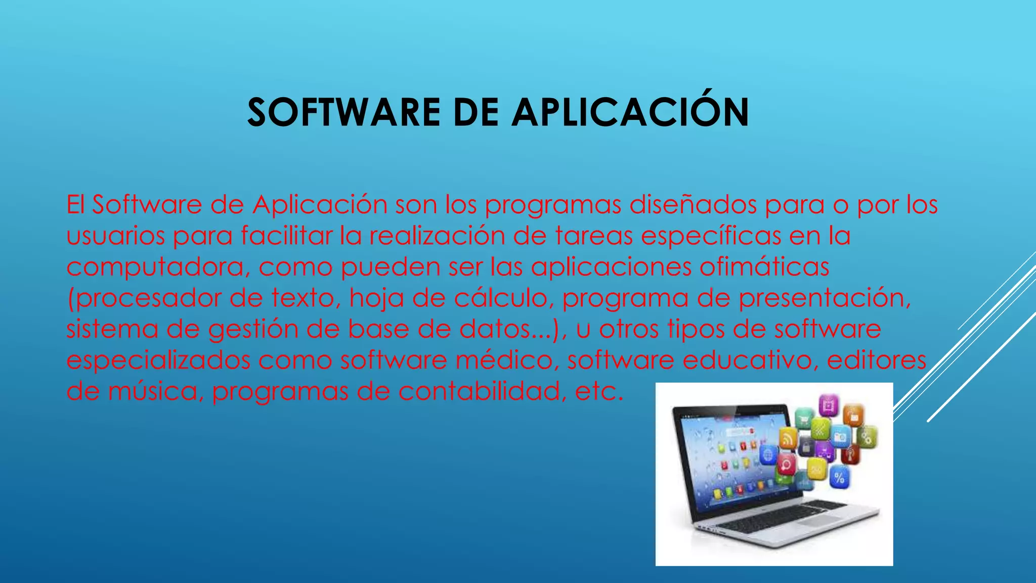 SOFTWARE DE APLICACIÓN
El Software de Aplicación son los programas diseñados para o por los
usuarios para facilitar la realización de tareas específicas en la
computadora, como pueden ser las aplicaciones ofimáticas
(procesador de texto, hoja de cálculo, programa de presentación,
sistema de gestión de base de datos...), u otros tipos de software
especializados como software médico, software educativo, editores
de música, programas de contabilidad, etc.
 