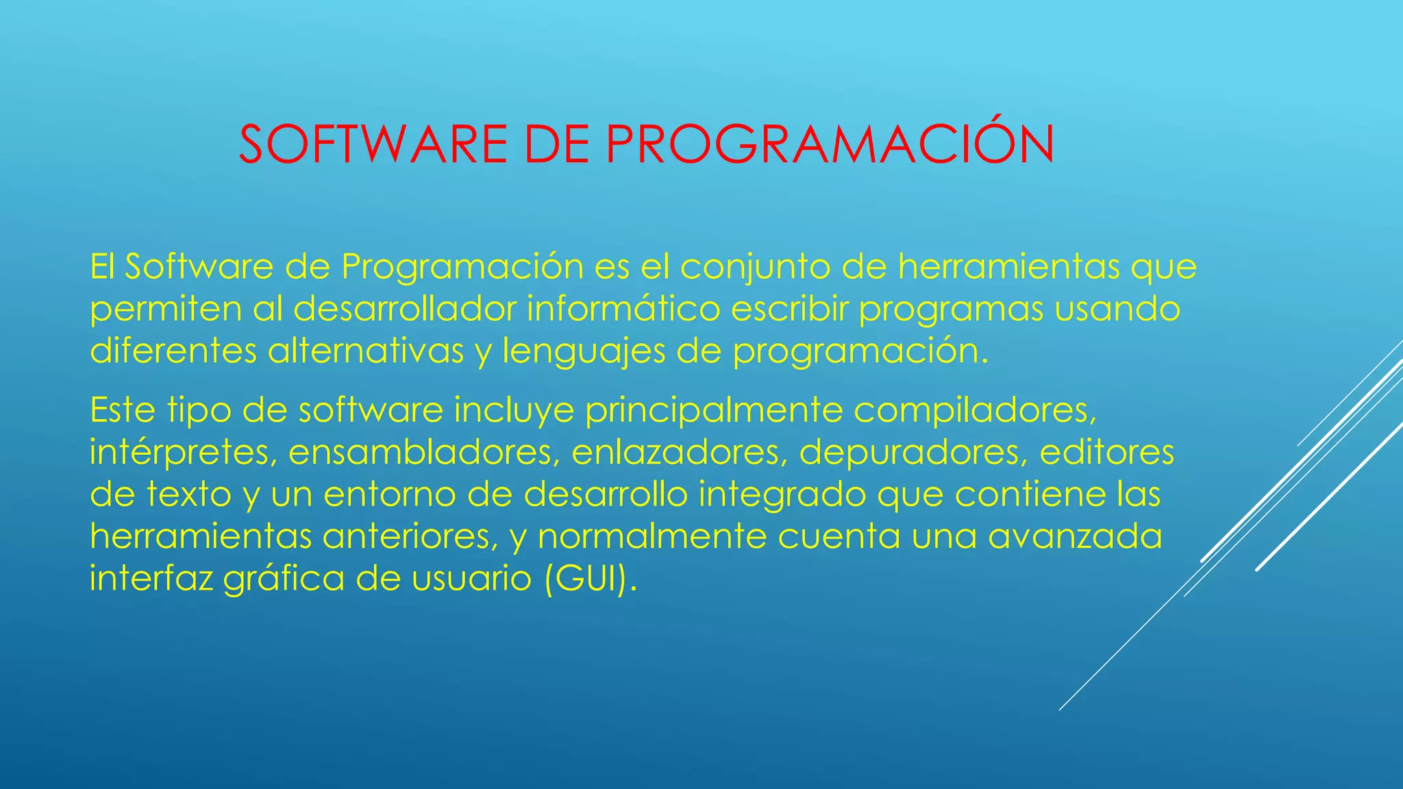 SOFTWARE DE PROGRAMACIÓN
El Software de Programación es el conjunto de herramientas que
permiten al desarrollador informático escribir programas usando
diferentes alternativas y lenguajes de programación.
Este tipo de software incluye principalmente compiladores,
intérpretes, ensambladores, enlazadores, depuradores, editores
de texto y un entorno de desarrollo integrado que contiene las
herramientas anteriores, y normalmente cuenta una avanzada
interfaz gráfica de usuario (GUI).
 