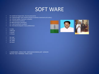 SOFT WARE
• For medicine( hippocrates ,shusruta,danvantri)
• For Engineering(sir isaac newton,einstein,aryabatta visweswaria,Gd naidu,)
• For Dental( hayden, fouchard, rafuddin)
• For vetenary(Loui pasteur)
• For Agriculture(ms swanithan)
• For Law( Gandhiji,Dr amedkar)
• For Arts &science(queen marys,stellamarys)
• In India
• InAbroad
• In world
• In House
• On road
• On street
• On table
• On hand
• V.RAMKUMAR , CONSULTANT DENTAL&FACIOMAXILLARY SURGEON
• REG NO 4118 TAMINADU INDIA ( ASIA)
