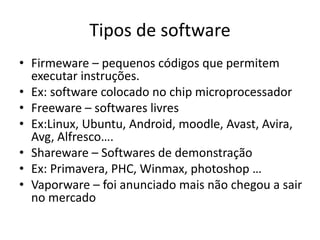 Tipos de software
• Firmeware – pequenos códigos que permitem
executar instruções.
• Ex: software colocado no chip microprocessador
• Freeware – softwares livres
• Ex:Linux, Ubuntu, Android, moodle, Avast, Avira,
Avg, Alfresco….
• Shareware – Softwares de demonstração
• Ex: Primavera, PHC, Winmax, photoshop …
• Vaporware – foi anunciado mais não chegou a sair
no mercado
 