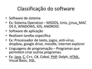 Classificação do software
• Software de sistema
• Ex: Sistema Operativo – MSDOS, Unix, Linux, MAC
OS X, WINDOWS, IOS, ANDROID.
• Software de aplicação
• Realizam tarefas especifica
• Ex: Processador de texto, jogos, anti-virus,
dropbox, google drive, moodle, internet explorer
• Linguagens de programação – Programas que
permitem criar outros programas.
• Ex: Java, C, C++, C#, Cobol, PHP, Delph, HTML,
Visual Basic, SQL.
 