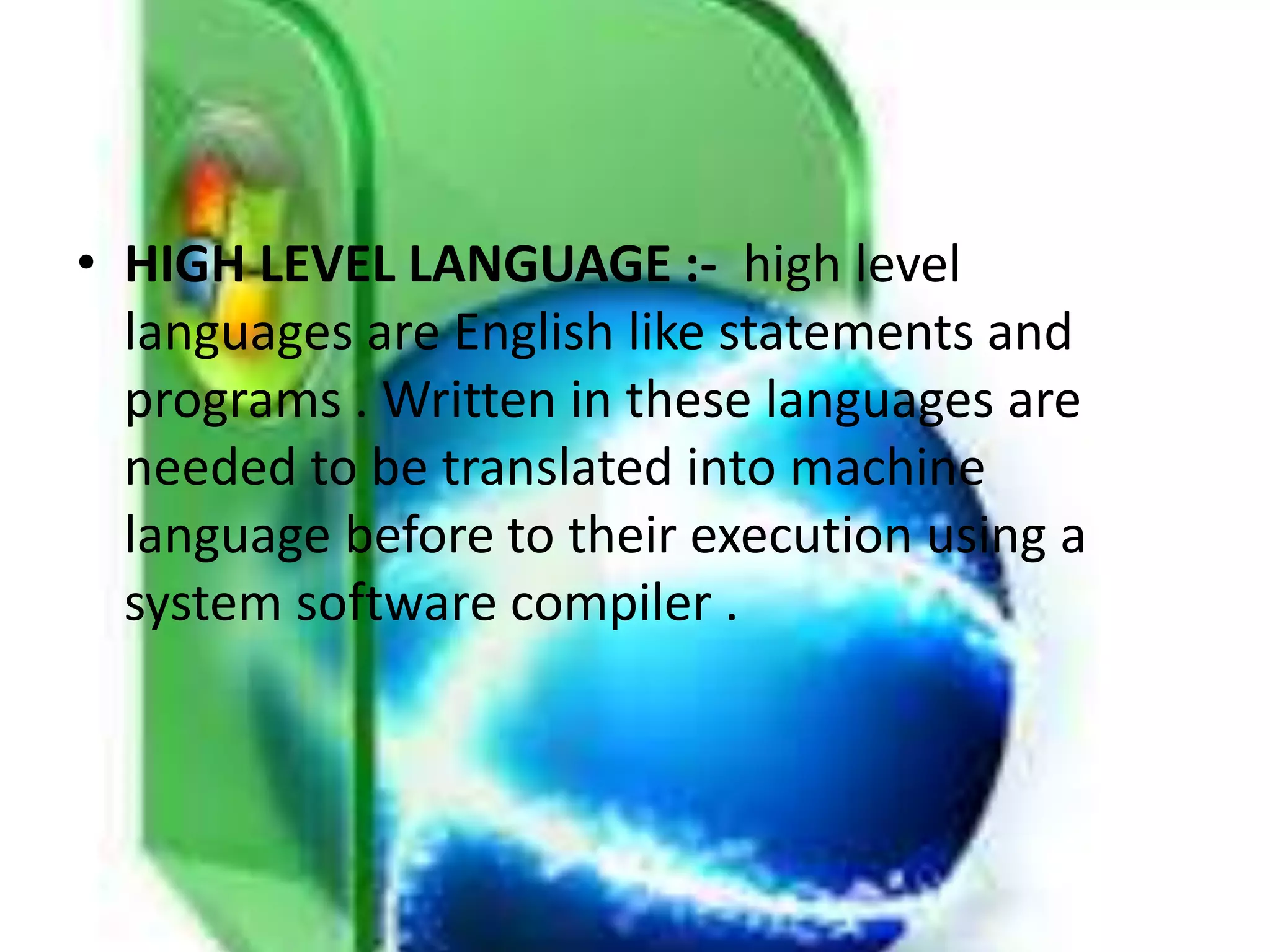 • HIGH LEVEL LANGUAGE :- high level
languages are English like statements and
programs . Written in these languages are
needed to be translated into machine
language before to their execution using a
system software compiler .
 
