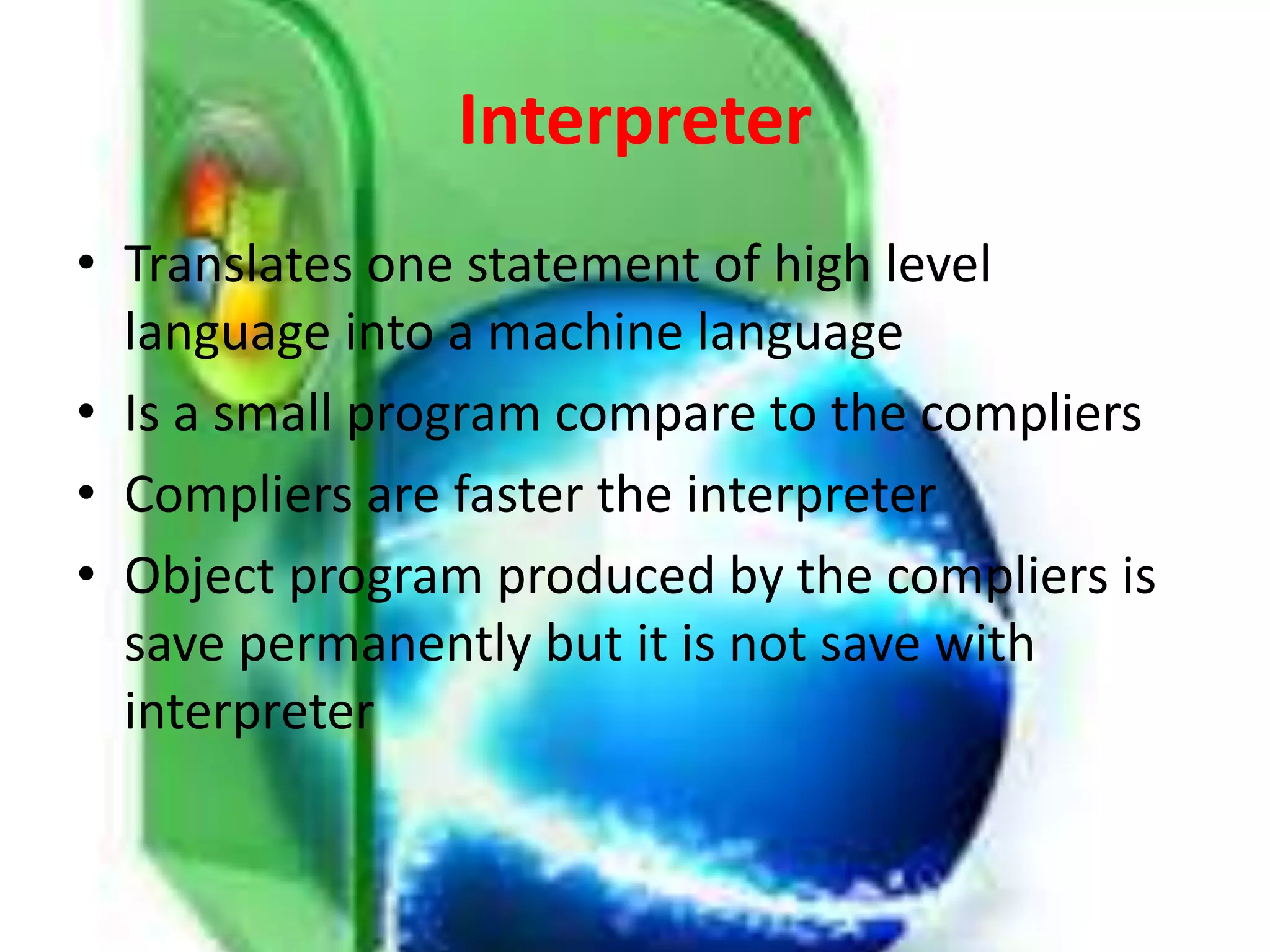 Interpreter
• Translates one statement of high level
language into a machine language
• Is a small program compare to the compliers
• Compliers are faster the interpreter
• Object program produced by the compliers is
save permanently but it is not save with
interpreter
 