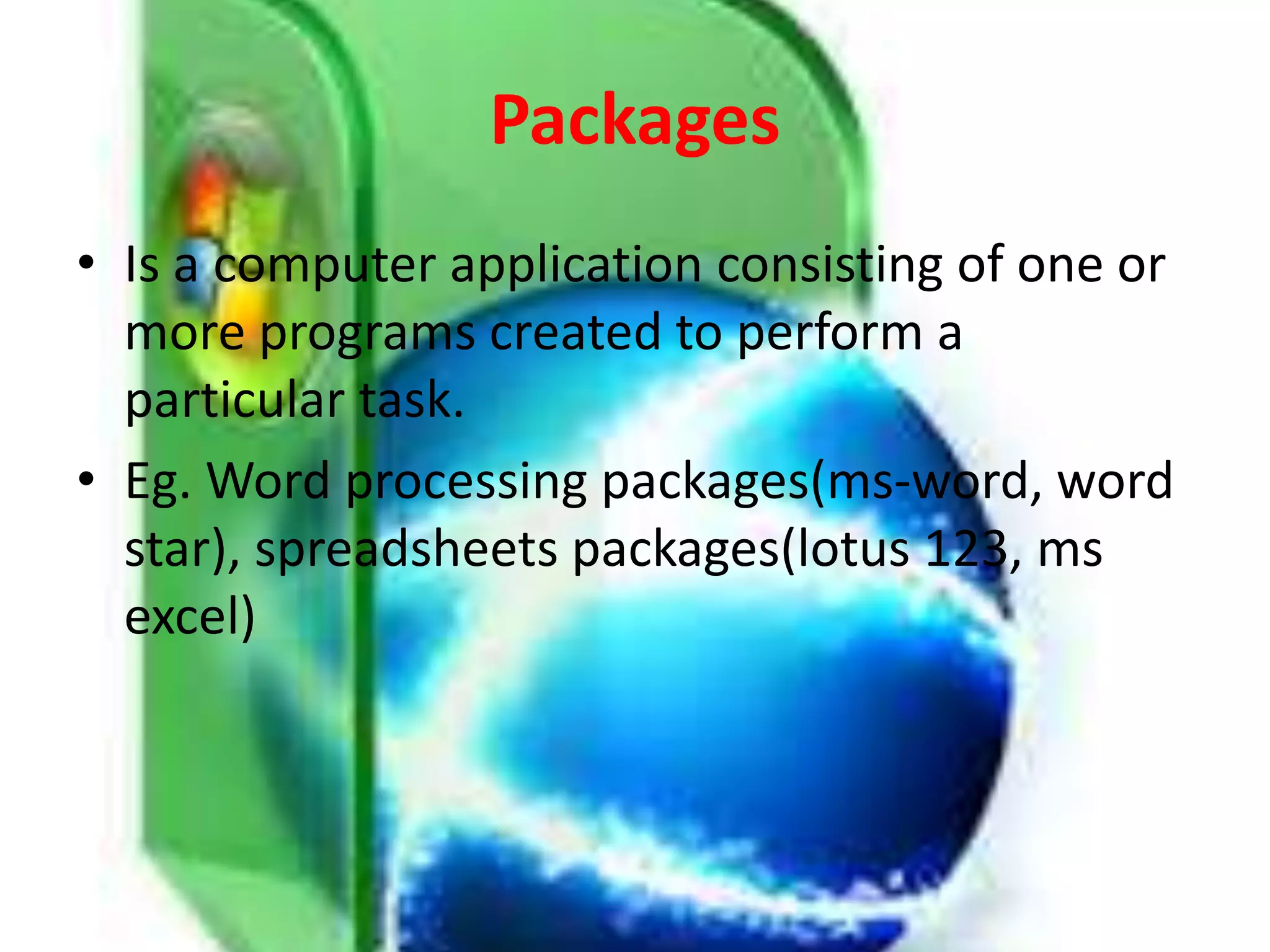 Packages
• Is a computer application consisting of one or
more programs created to perform a
particular task.
• Eg. Word processing packages(ms-word, word
star), spreadsheets packages(lotus 123, ms
excel)
 